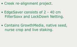 • Creek re-alignment project.
• EdgeSaver consists of 2 - 40 cm 
   FilterSoxx and LockDown Netting.
• Contains GrowthMedia, native seed, 
   nurse crop and live staking.